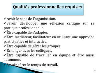 Avoir le sens de l’organisation.
Savoir développer une réflexion critique sur sa
pratique professionnelle.
Être capable de s’adapter.
Être médiateur, facilitateur en utilisant une approche
participative et interactive.
Être capable de gérer les groupes.
Échanger avec les collègues.
Être capable de travailler en équipe et être aussi
autonome.
Savoir gérer le temps de travail.
Qualités professionnelles requises
15
 