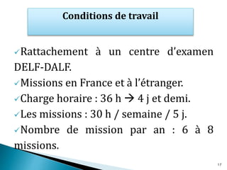 Rattachement à un centre d’examen
DELF-DALF.
Missions en France et à l’étranger.
Charge horaire : 36 h  4 j et demi.
Les missions : 30 h / semaine / 5 j.
Nombre de mission par an : 6 à 8
missions.
Conditions de travail
17
 