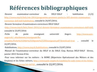 •Devenir examinateur-correcteur du DELF-DALF : habilitation (1/2)
http://www.ciep.fr/belc/ete-2014/programme-premiere-partie/a-105-devenir-examinateur-
correcteur-delf-dalf-habilitation, consulté le 24/07/2016.
•Devenir formateur d'examinateurs-correcteurs DELF-DALF
•http://www.ciep.fr/belc/hiver-2016/a1-devenir-formateur-examinateurs-correcteurs-delf-dalf,
consulté le 23/07/2016
•Fiche de poste enseignant université Angers http://www.univ-
angers.fr/_attachments/enseignant-fle-
actualite/Fiche%2520de%2520poste%2520Enseignant.pdf?download=true , consulté le
22/07/2016.
•Habilitations, http://www.ciep.fr/habilitations, consulté le 23/07/2016
•Manuel de l’examinateur-correcteur du DELF et du DALF, Ciep, Bureau DELF-DALF Sèvres,
janvier 2015 Version H bis
•Pour vous informer sur les métiers : le ROME (Répertoire Opérationnel des Métiers et des
Emplois) et les fiches métiers, http://www.pole-emploi.fr/candidat/le-code-rome-et-les-fiches-
metiers-@/article.jspz?id=60702 , consulté le 22/07/2016.
21
 
