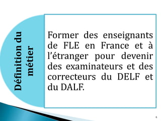 Former des enseignants
de FLE en France et à
l’étranger pour devenir
des examinateurs et des
correcteurs du DELF et
du DALF.
Définitiondu
métier
6
 