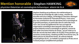 Stephen Hawking est professeur de mathématiques à
l'université de Cambridge de 1980 à 20091, membre du
Gonville and Caius College, Cambridge et chercheur distingué
du Perimeter Institute forTheoretical Physics. Il est connu
pour ses contributions dans les domaines de la cosmologie et
la gravité quantique, en particulier dans le cadre des trous
noirs. Son succès est également lié à ses ouvrages de
vulgarisation scientifique dans lesquels il discute de ses
propres théories et de la cosmologie en général, comme le
best-seller Une brève histoire du temps , qui est resté sur la
liste des records des best-sellers du SundayTimes pendant 237
semaines consécutives3. Hawking souffre d'une forme rare, de
début précoce et d'évolution lente, de sclérose latérale
amyotrophique (SLA) ; sa maladie a progressé au fil des ans et
l'a laissé presque complètement paralysé.
 