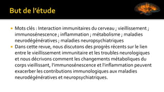  Mots clés : Interaction immunitaires du cerveau ; vieillissement ;
immunosénescence ; inflammation ; métabolisme ; maladies
neurodégénératives ; maladies neuropsychiatriques
 Dans cette revue, nous discutons des progrès récents sur le lien
entre le vieillissement immunitaire et les troubles neurologiques
et nous décrivons comment les changements métaboliques du
corps vieillissant, l'immunosénescence et l'inflammation peuvent
exacerber les contributions immunologiques aux maladies
neurodégénératives et neuropsychiatriques.
 
