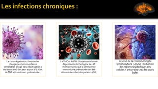 Le cytomégalovirus :favorise les
changements immunitaires
semblables à l'âge et sa réactivation a
été associée à des taux accrus d'IL-6 et
deTNF et à une mort prématurée .
LeVHC et leVIH :L'expansion clonale
dépendante de l'antigène des LT
mémoire ainsi que la sénescence
immunitaire prématurée ont été
démontrées chez des patientsVIH .
Le virus de la chorioméningite
lymphocytaire (LCMV) :Réduction
des réponses spécifiques des
cellulesT antivirales chez les souris
âgées
 