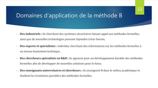 Domaines d’application de la méthode B
 Des industriels : ils cherchent des systèmes sécuritaires faisant appel aux méthodes formelles,
ainsi que de nouvelles technologies pouvant répondre à leur besoin,
 Des experts et spécialistes : individus cherchant des informations sur les méthodes formelles à
un niveau hautement technique,
 Des chercheurs spécialisés en R&D : ils agissent pour un développement durable des méthodes
formelles afin de développer de nouvelles solutions pour le futur,
 Des enseignants universitaires et chercheurs : ils enseignent B dans le milieu académique et
étudient les évolutions possibles des méthodes formelles.
10
 