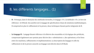 B, les différents langages… (1)
 B : B évoque, dans le domaine des méthodes formelles, le langage « B », la méthode « B », le livre de
référence : le B Book. Son ancêtre est Z, langage de spécification à base de notations mathématiques.
B comprend en plus le raffinement et la preuve, deux techniques faisant partie intégrante de B.
 Le langage B : Langage faisant référence à la théorie des ensembles et à la logique des prédicats,
comprenant également une syntaxe pour décrire des « substitutions », des opérations, et les liens
entre les machines, raffinements et implémentations. La description du langage et celle du
raffinement et de la preuve associée au langage sont décrits dans le B Book.
11
 