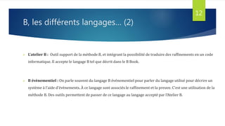B, les différents langages… (2)
 L’atelier B : Outil support de la méthode B, et intégrant la possibilité de traduire des raffinements en un code
informatique. Il accepte le langage B tel que décrit dans le B Book.
 B évènementiel : On parle souvent du langage B événementiel pour parler du langage utilisé pour décrire un
système à l'aide d'évènements. À ce langage sont associés le raffinement et la preuve. C'est une utilisation de la
méthode B. Des outils permettent de passer de ce langage au langage accepté par l'Atelier B.
12
 