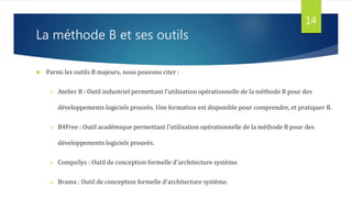 La méthode B et ses outils
 Parmi les outils B majeurs, nous pouvons citer :
 Atelier B : Outil industriel permettant l'utilisation opérationnelle de la méthode B pour des
développements logiciels prouvés. Une formation est disponible pour comprendre, et pratiquer B.
 B4Free : Outil académique permettant l'utilisation opérationnelle de la méthode B pour des
développements logiciels prouvés.
 CompoSys : Outil de conception formelle d'architecture système.
 Brama : Outil de conception formelle d'architecture système.
14
 