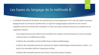 Les bases du langage de la méthode B
 La méthode B permet de formaliser des spécifications et des programmes. Pour cela, elle utilise son propre
langage formel. Au niveau des spécifications, il s'agit d'un langage logique reposant sur une version
simplifiée ad-hoc de la théorie des ensembles. Ce choix est un peu arbitraire mais peut se justifier par les
arguments suivants :
 il est important de pouvoir décrire des ensembles, des relations et des fonctions (ce sont les concepts
centraux dans les modélisations objet),
 la théorie des ensembles est bien établie dans la culture mathématique,
 la théorie des ensembles permet de construire les objets mathématiques évolués (entiers, arbres, ...) à
partir d'un ensemble réduit de composants de base,
 la théorie des ensembles permet une écriture concise de notions évoluées.
15
 