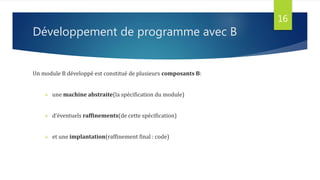 Développement de programme avec B
Un module B développé est constitué de plusieurs composants B:
 une machine abstraite(la spécification du module)
 d’éventuels raffinements(de cette spécification)
 et une implantation(raffinement final : code)
16
 
