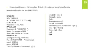 19
 l’exemple ci dessous a été inspiré du B-Book , il représente la machine abstraite
personne identifiée par MA-PERSONNE :
MACHINE
MA-PERSONNE
SETS PERSONNES , SEXE={M,F}
VARIABLES
Personnes , Sexe ,Nom
INVARIANT
Personnes ⊆ PERSONNES /
Sexe ∈ Personnes → SEXE /
Nom ∈ Personnes → STRING
OPERATIONS
Ajout-personne(p,sexe,nom)
Pre p ∈ PERSONNES – Personnes /
sexe ∈ SEXE /
nom ∈ STRING
Then Personnes :=Personnes U {p} ||
Sexe(p) := sexe ||
Nom(p) := nom
End ;
Supp_personne(p)
Pre p ∈ Personnes
Then Personnes := Personnes – {p} ||
Sexe :={p} < Sexe ||
Nom :={p} < Nom
end
END
 