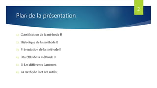 Plan de la présentation
1) Classification de la méthode B
2) Historique de la méthode B
3) Présentation de la méthode B
4) Objectifs de la méthode B
5) B, Les différents Langages
6) La méthode B et ses outils
2
 
