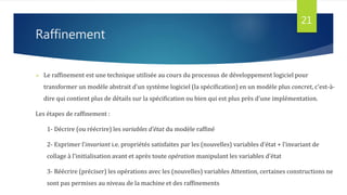 Raffinement
 Le raffinement est une technique utilisée au cours du processus de développement logiciel pour
transformer un modèle abstrait d'un système logiciel (la spécification) en un modèle plus concret, c'est-à-
dire qui contient plus de détails sur la spécification ou bien qui est plus près d'une implémentation.
Les étapes de raffinement :
1- Décrire (ou réécrire) les variables d’état du modèle raffiné
2- Exprimer l’invariant i.e. propriétés satisfaites par les (nouvelles) variables d’état + l’invariant de
collage à l’initialisation avant et après toute opération manipulant les variables d’état
3- Réécrire (préciser) les opérations avec les (nouvelles) variables Attention, certaines constructions ne
sont pas permises au niveau de la machine et des raffinements
21
 