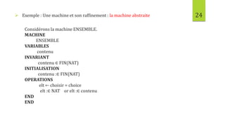 24 Exemple : Une machine et son raffinement : la machine abstraite
Considérons la machine ENSEMBLE.
MACHINE
ENSEMBLE
VARIABLES
contenu
INVARIANT
contenu ∈ FIN(NAT)
INITIALISATION
contenu :∈ FIN(NAT)
OPERATIONS
elt ← choisir = choice
elt :∈ NAT or elt :∈ contenu
END
END
 