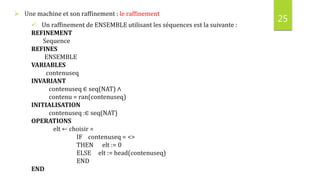 25
 Une machine et son raffinement : le raffinement
 Un raffinement de ENSEMBLE utilisant les séquences est la suivante :
REFINEMENT
Sequence
REFINES
ENSEMBLE
VARIABLES
contenuseq
INVARIANT
contenuseq ∈ seq(NAT) ∧
contenu = ran(contenuseq)
INITIALISATION
contenuseq :∈ seq(NAT)
OPERATIONS
elt ← choisir =
IF contenuseq = <>
THEN elt := 0
ELSE elt := head(contenuseq)
END
END
 