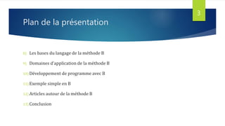 Plan de la présentation
8) Les bases du langage de la méthode B
9) Domaines d’application de la méthode B
10) Développement de programme avec B
11) Exemple simple en B
12) Articles autour de la méthode B
13) Conclusion
3
 