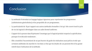 Conclusion
30
 La méthode B introduit un langage logique rigoureux pour représenter les programmes
(substitutions généralisées) et les propriétés de ces programmes.
 La particularité de B par rapport aux autres méthodes formelles c'est qu' elle couvre tout le cycle
de vie du logiciel à développer dans un cadre formel uniforme.
 L'apport de la preuve dans B présente l'avantage que le logiciel produit respecte la spécification
puisque il en découle totalement .
 Elle a toutefois l’inconvénient de ne pas fournir de guide de réalisation aussi précis et mûr que
certaines méthodes du marché et c’est dans ce but que les études de cas peuvent être d’un grand
intérêt dans l’utilisation de la méthode.
 