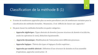 Classification de la méthode B (1)
 Il existe de nombreuses approches plus ou moins parcellaires avec de nombreuses variantes pour la
classification des méthodes formelles . Néanmoins , Il est difficile de classer une approche !
 On peut classer les méthodes formelles en quatre catégories :
 Approche algébrique : Types abstraits de données (aucune structure de donnée n'est décrite,
seules les opérations le sont), déduction équationnelle .
 Approche dynamique : Modélisation de l'interaction entre différents processus .
 Approche logique : Théorie des types et logiques d'ordre supérieur .
 Approche par modèle abstrait : Définition d'une structure de données et d'un ensemble
d'opérations, approche constructive : B.
4
 