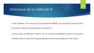 Historique de la méthode B
 Cette méthode a été conçue par Jean-Raymond ABRIAL, qui avait déjà participé dans
les années 1980 à la conception de la notation Z.
 D’autre part, la méthode B repose sur les travaux scientifiques menés à l’université
d’Oxford, dans le cadre du Programming Research Group dirigé par C.A.R. Hoare.
6
 