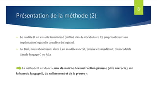 Présentation de la méthode (2)
 Le modèle B est ensuite transformé (raffiné dans le vocabulaire B), jusqu'à obtenir une
implantation logicielle complète du logiciel.
 Au final, nous aboutissons alors à un modèle concret, prouvé et sans défaut, transcodable
dans le langage C ou Ada.
La méthode B est donc : « une démarche de construction prouvée (dite correcte), sur
la base du langage B, du raffinement et de la preuve ».
8
 