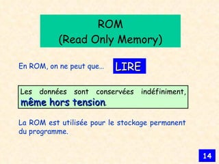 ROM (Read Only Memory) LIRE En ROM, on ne peut que… La ROM est utilisée pour le stockage permanent du programme. Les données sont conservées indéfiniment,  même hors tension . 