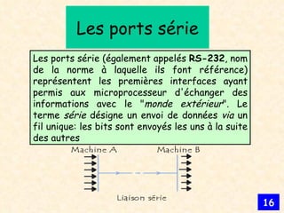 Les ports série Les ports série (également appelés  RS-232 , nom de la norme à laquelle ils font référence) représentent les premières interfaces ayant permis aux microprocesseur d'échanger des informations avec le " monde extérieur ". Le terme  série  désigne un envoi de données  via  un fil unique: les bits sont envoyés les uns à la suite des autres  