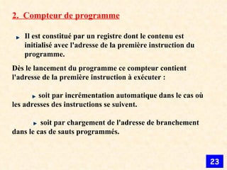 2.  Compteur de programme Il est constitué par un registre dont le contenu est initialisé avec l'adresse de la première instruction du programme. Dès le lancement du programme ce compteur contient l'adresse de la première instruction à exécuter :                soit par incrémentation automatique dans le cas où les adresses des instructions se suivent.              soit par chargement de l'adresse de branchement dans le cas de sauts programmés. 