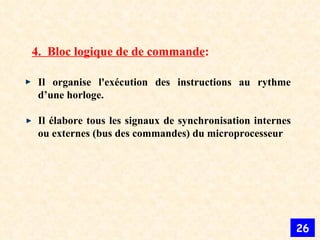 4.  Bloc logique de de commande : Il organise l'exécution des instructions au rythme d’une horloge.  Il élabore tous les signaux de synchronisation internes ou externes (bus des commandes) du microprocesseur  