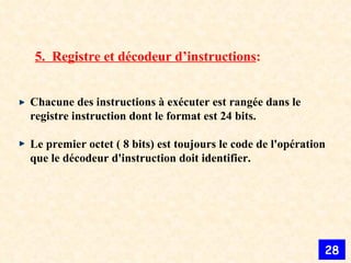 5.  Registre et décodeur d’instructions : Chacune des instructions à exécuter est rangée dans le registre instruction dont le format est 24 bits.  Le premier octet ( 8 bits) est toujours le code de l'opération que le décodeur d'instruction doit identifier.  