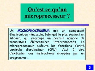 Qu’est ce qu’un microprocesseur ? Un  MICROPROCESSEUR   est un composant électronique minuscule, fabriqué le plus souvent en silicium, qui regroupe un certain nombre de transistors élémentaires interconnectés. Le microprocesseur exécute les fonctions d’unité centrale d’ordinateur (CPU), c’est à dire d’exécuter des instructions envoyées par un programme . . 