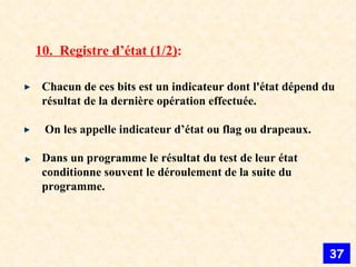 10.  Registre d’état (1/2) : Chacun de ces bits est un indicateur dont l'état dépend du résultat de la dernière opération effectuée. On les appelle indicateur d’état ou flag ou drapeaux. Dans un programme le résultat du test de leur état conditionne souvent le déroulement de la suite du programme. 