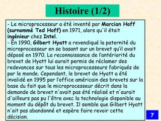 Histoire (1/2) - Le microprocesseur a été inventé par  Marcian Hoff (surnommé Ted Hoff)  en 1971, alors qu'il était  ingénieur  chez  Intel . - En 1990,  Gilbert Hyatt  a revendiqué la paternité du microprocesseur en se basant sur un brevet qu’il avait déposé en 1970. La reconnaissance de l’antériorité du brevet de Hyatt lui aurait permis de réclamer des redevances sur tous les microprocesseurs fabriqués de par le monde. Cependant, le brevet de Hyatt a été invalidé en 1995 par l’office américain des brevets sur la base du fait que le microprocesseur décrit dans la demande de brevet n'avait pas été réalisé et n'aurait d'ailleurs pas pu l'être avec la technologie disponible au moment du dépôt du brevet. Il semble que Gilbert Hyatt n'ait pas abandonné et espère faire revoir cette décision. 