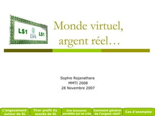 Monde virtuel,  argent réel… Sophie Rojanathara  MMTI 2008 28 Novembre 2007 L’engouement  autour de SL Tirer profit du  succès de SL Une économie  parallèle qui se crée Comment générer  de l’argent réel? Cas d’exemples 