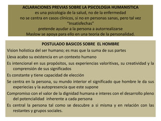 ACLARACIONES PREVIAS SOBRE LA PSICOLOGIA HUMANISTICA
es una psicologia de la salud, no de la enfermedad
no se centra en casos clinicos, si no en personas sanas, pero tal vez
“Insatisfechas”
pretende ayudar a la persona a autorrealizarse
Maslow se apoya para ello en una teoria de la personalidad.
POSTULADO BASICOS SOBRE EL HOMBRE
Vision holistica del ser humano; es mas que la suma de sus partes
Lleva acabo su existencia en un contexto humano
Es intencional en sus propósitos, sus experiencias valoritivas, su creatividad y la
comprensión de sus significados
Es constante y tiene capacidad de elección
Se centra en la persona, su mundo interior el significado que hombre le da sus
experiecias y la autopresencia que este supone
Compromiso con el valor de la dignidad humana e interes con el desarrollo pleno
del potencialidad inherente a cada persona
Es central la persona tal como se descubre a si misma y en relación con las
restantes y grupos sociales.
 