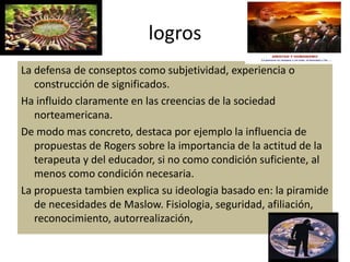 logros
La defensa de conseptos como subjetividad, experiencia o
construcción de significados.
Ha influido claramente en las creencias de la sociedad
norteamericana.
De modo mas concreto, destaca por ejemplo la influencia de
propuestas de Rogers sobre la importancia de la actitud de la
terapeuta y del educador, si no como condición suficiente, al
menos como condición necesaria.
La propuesta tambien explica su ideologia basado en: la piramide
de necesidades de Maslow. Fisiologia, seguridad, afiliación,
reconocimiento, autorrealización,
 