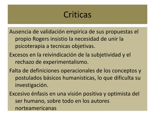 Criticas
Ausencia de validación empirica de sus propuestas el
propio Rogers insistio la necesidad de unir la
psicoterapia a tecnicas objetivas.
Excesos en la reivindicación de la subjetividad y el
rechazo de experimentalismo.
Falta de definiciones operacionales de los conceptos y
postulados básicos humanisticas, lo que dificulta su
investigación.
Excesivo énfasis en una visión positiva y optimista del
ser humano, sobre todo en los autores
norteamericanas
 