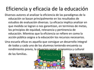 Eficiencia y eficacia de la educación
Diversos autores al analizar la eficiencia de las paradigmas de la
educación se basan principalmente en los resultados de
estudios de evaluación diversas. La eficacia implica analizar en
que medida se logran o nos garantizan, en terminos de metas,
los principios de equidad, relevancia y pertinencia de
educación. Mientras que la eficiencia se refiere en como la
acción pública asigna a la educación los recursos necesarios.
Una escuela eficaz es aquella que consigue un desarrollo integral
de todos y cada uno de los alumnos teniendo encuenta su
rendimiento previo, la situacion social, economica y cultural
de las familias.
 