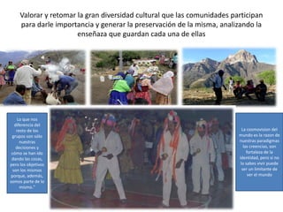 Valorar y retomar la gran diversidad cultural que las comunidades participan
para darle importancia y generar la preservación de la misma, analizando la
enseñaza que guardan cada una de ellas
La cosmovision del
mundo es la razon de
nuestras paradigmas
las creencias, son
fortaleza de la
identidad, pero si no
lo sabes vivir puede
ser un limitante de
ver el mundo
Lo que nos
diferencia del
resto de los
grupos son sólo
nuestras
decisiones y
cómo se han ido
dando las cosas,
pero los objetivos
son los mismos
porque, además,
somos parte de lo
mismo."
 