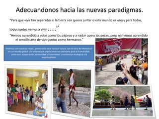 Adecuandonos hacia las nuevas paradigmas.
“Para que vivir tan separados si la tierra nos quiere juntar si este mundo es uno y para todos,
todos juntos vamos a vivir .....”
“Hemos aprendido a volar como los pájaros y a nadar como los peces, pero no hemos aprendido
el sencillo arte de vivir juntos como hermanos.”
Vivamos con nuestras raíces , pero con la mira hacia el futuro, con la mira de interactuar
en un mundo global. Los valores que practicamos son ejemplos para la humanidad,
como son: cooperación, comunidad y fraternidad, cosmovision ecologica y la
espiritualidad.
 