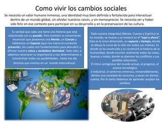 Como vivir los cambios sociales
Se necesita un valor humano inmenso, una identidad muy bien definida y fortalecida para interactuar
dentro de un mundo global, sin olvidar nuestros raices, y sin menospreciar. Se necesita ser y haber
sido feliz en ese contexto para participar en su desarrollo y en la preservacion de las cultura.
Toda nuestra integridad (Mente, Cuerpo y Espíritu) se
ha movido, se mueve y se moverá en el “aquí y ahora”.
Esta es la única dimensión, en espacio y tiempo, donde
se dibuja la curva de la vida con todos sus matices. Es
donde se ha construido y se construirá la historia de la
humanidad; donde ocurren realmente todas las cosas,
buenas y malas; donde se plasman los conflictos y sus
posibles soluciones.
El ritmo vertiginoso del mundo actual, el progreso, el
avance tecnológico
e industrial, el sentirnos inmersos, irreversiblemente,
dentro una sociedad de consumo, a veces sin darnos
cuenta. Por lo tanto debemos de aprender aceptar los
cambios
Es verdad que cada uno tiene una historia que está
relacionada con su pasado. Pero también es conveniente
reconocer que poseemos una Mente, un Cuerpo y
habitamos un Espacio (que nos marca el constante
presente), los cuales son fundamentales para descubrir y
afirmar nuestra única y verdadera identidad. Todo esto, si
sabemos reconocer su importancia y nos determinamos a
concientizar todas sus posibilidades , hasta ese dia
diremos que vivimos en un mundo intercultural.
 