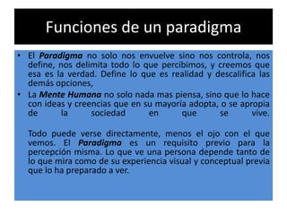 Funciones de un paradigma
• El Paradigma no solo nos envuelve sino nos controla, nos
define, nos delimita todo lo que percibimos, y creemos que
esa es la verdad. Define lo que es realidad y descalifica las
demás opciones,
• La Mente Humana no solo nada mas piensa, sino que lo hace
con ideas y creencias que en su mayoría adopta, o se apropia
de la sociedad en que se vive.
Todo puede verse directamente, menos el ojo con el que
vemos. El Paradigma es un requisito previo para la
percepción misma. Lo que ve una persona depende tanto de
lo que mira como de su experiencia visual y conceptual previa
que lo ha preparado a ver.
 