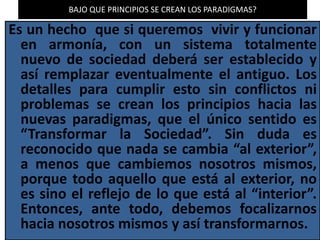 BAJO QUE PRINCIPIOS SE CREAN LOS PARADIGMAS?
Es un hecho que si queremos vivir y funcionar
en armonía, con un sistema totalmente
nuevo de sociedad deberá ser establecido y
así remplazar eventualmente el antiguo. Los
detalles para cumplir esto sin conflictos ni
problemas se crean los principios hacia las
nuevas paradigmas, que el único sentido es
“Transformar la Sociedad”. Sin duda es
reconocido que nada se cambia “al exterior”,
a menos que cambiemos nosotros mismos,
porque todo aquello que está al exterior, no
es sino el reflejo de lo que está al “interior”.
Entonces, ante todo, debemos focalizarnos
hacia nosotros mismos y así transformarnos.
 
