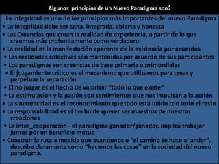 Algunos principios de un Nuevo Paradigma son:
La integridad es uno de los principios más importantes del nuevo Paradigma
• La integridad debe ser sana, integrada, abierta y honesta
• Las Creencias que crean la realidad de experiencia, a partir de lo que
creemos más profundamente como verdadero
• La realidad es la manifestación aparente de la existencia por acuerdos
• Las realidades colectivas son mantenidas por acuerdo de sus participantes
• Los paradigmas son creencias de base primaria o primordiales
• El juzgamiento crítico es el mecanismo que utilizamos para crear y
perpetuar la separación
• El no juzgar es el hecho de valorizar “todo lo que existe”
• La estimulación y la pasión son sentimientos que nos impulsan a la acción
• La sincronicidad es el reconocimiento que todo está unido con todo el resto
• La responsabilidad es el hecho de querer ser maestros de nuestras
creaciones
• La inter_cooperación - el paradigma ganador/ganador. implica trabajar
juntos por un beneficio mutuo
• Construir la ruta a medida que avanzamos o “el camino se hace al andar”,
describe claramente como “hacemos las cosas” en la sociedad del nuevo
paradigma.
 