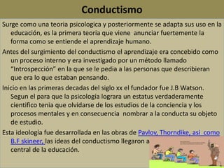 Conductismo
Surge como una teoria psicologica y posteriormente se adapta sus uso en la
educación, es la primera teoria que viene anunciar fuertemente la
forma como se entiende el aprendizaje humano.
Antes del surgimiento del conductismo el aprendizaje era concebido como
un proceso interno y era investigado por un método llamado
“Introspección” en la que se le pedia a las personas que describieran
que era lo que estaban pensando.
Inicio en las primeras decadas del siglo xx el fundador fue J.B Watson.
Segun el para que la psicología lograra un estatus verdaderamente
cientifico tenia que olvidarse de los estudios de la conciencia y los
procesos mentales y en consecuencia nombrar a la conducta su objeto
de estudio.
Esta ideología fue desarrollada en las obras de Pavlov, Thorndike, asi como
B.F skineer, las ideas del conductismo llegaron a convertirse en el eje
central de la educación.
 
