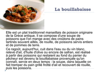 La bouillabaisse




Elle est un plat traditionnel marseillais de poisson originaire
de la Grèce antique. Il se compose d'une soupe de
poissons que l'on mange avec des croûtons de pains
tartinés souvent aillés, de rouille, de poissons servis entiers
et de pommes de terre.
Ce ragoût, aujourd'hui, cuit dans l'eau ou du vin blanc,
relevé d'ail, d'huile d'olive ou encore de safran, est réalisé
à partir des poissons qui restaient au fond du panier du
pêcheur est devenu la bouillabaisse provençale qu'on
connaît, servie en deux temps : la soupe, dans laquelle on
fait tremper du pain grillé frotté d'ail et recouvert de rouille,
puis les poissons.
 