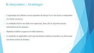 K-moyennes : Avantages
 L’algorithme de k-Means est très populaire du fait qu’il est très facile à comprendre
et à mettre en œuvre,
 La méthode résolve une tâche non supervisée, donc elle ne nécessite aucune
information sur les données,
 Rapidité et faibles exigences en taille mémoire,
 La méthode est applicable à tout type de données (mêmes textuelles), en choisissant
une bonne notion de distance.
21
 