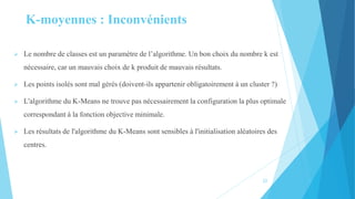  Le nombre de classes est un paramètre de l’algorithme. Un bon choix du nombre k est
nécessaire, car un mauvais choix de k produit de mauvais résultats.
 Les points isolés sont mal gérés (doivent-ils appartenir obligatoirement à un cluster ?)
 L'algorithme du K-Means ne trouve pas nécessairement la configuration la plus optimale
correspondant à la fonction objective minimale.
 Les résultats de l'algorithme du K-Means sont sensibles à l'initialisation aléatoires des
centres.
K-moyennes : Inconvénients
22
 
