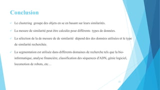 Conclusion
 Le clustering groupe des objets en se en basant sur leurs similarités.
 La mesure de similarité peut être calculée pour différents types de données.
 La sélection de la de mesure de de similarité dépend des des données utilisées et le type
de similarité recherchée.
 La segmentation est utilisée dans différents domaines de recherche tels que la bio-
informatique, analyse financière, classification des séquences d'ADN, génie logiciel,
locomotion de robots, etc…
23
 