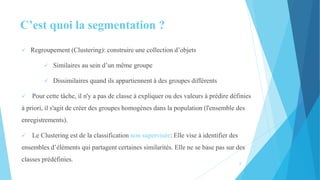 C’est quoi la segmentation ?
 Regroupement (Clustering): construire une collection d’objets
 Similaires au sein d’un même groupe
 Dissimilaires quand ils appartiennent à des groupes différents
 Pour cette tâche, il n'y a pas de classe à expliquer ou des valeurs à prédire définies
à priori, il s'agit de créer des groupes homogènes dans la population (l'ensemble des
enregistrements).
 Le Clustering est de la classification non supervisée: Elle vise à identifier des
ensembles d’éléments qui partagent certaines similarités. Elle ne se base pas sur des
classes prédéfinies.
3
 