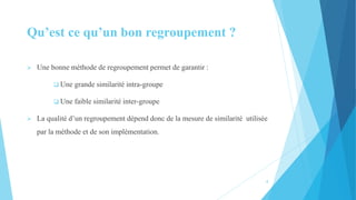 4
Qu’est ce qu’un bon regroupement ?
 Une bonne méthode de regroupement permet de garantir :
 Une grande similarité intra-groupe
 Une faible similarité inter-groupe
 La qualité d’un regroupement dépend donc de la mesure de similarité utilisée
par la méthode et de son implémentation.
 