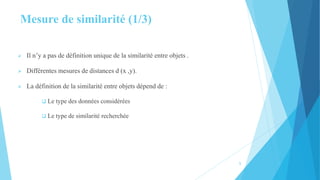 Mesure de similarité (1/3)
 Il n’y a pas de définition unique de la similarité entre objets .
 Différentes mesures de distances d (x ,y).
 La définition de la similarité entre objets dépend de :
 Le type des données considérées
 Le type de similarité recherchée
5
 